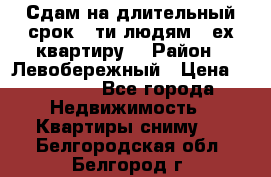 Сдам на длительный срок 6-ти людям 3-ех квартиру  › Район ­ Левобережный › Цена ­ 10 000 - Все города Недвижимость » Квартиры сниму   . Белгородская обл.,Белгород г.